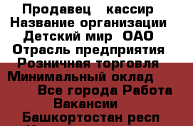 Продавец - кассир › Название организации ­ Детский мир, ОАО › Отрасль предприятия ­ Розничная торговля › Минимальный оклад ­ 25 000 - Все города Работа » Вакансии   . Башкортостан респ.,Караидельский р-н